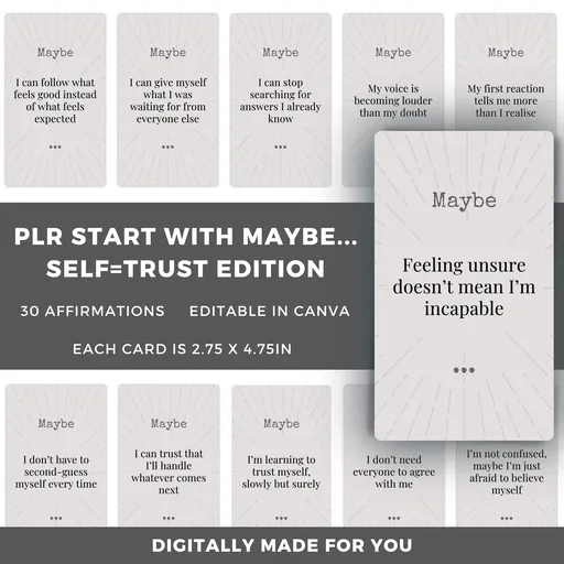 The PLR Start with Maybe... Self-Trust
Affirmation Cards can help you when you can't tell if a decision is
right or if you're just hoping it is, and you've forgotten what it feels
like to trust your own instincts. Take the smallest possible step toward
believing your instinct again.